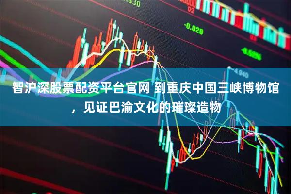 智沪深股票配资平台官网 到重庆中国三峡博物馆，见证巴渝文化的璀璨造物