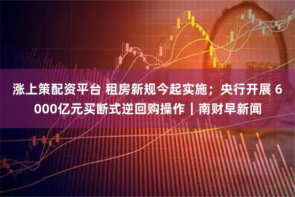 涨上策配资平台 租房新规今起实施；央行开展 6000亿元买断式逆回购操作｜南财早新闻