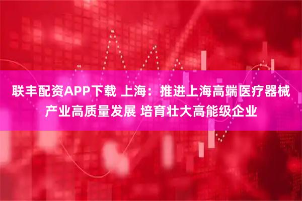 联丰配资APP下载 上海：推进上海高端医疗器械产业高质量发展 培育壮大高能级企业