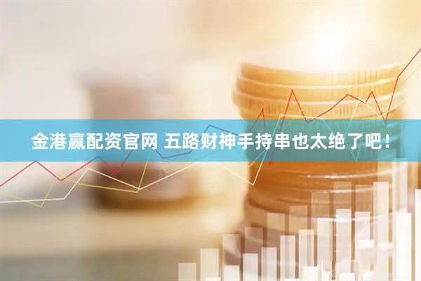 金港赢配资官网 五路财神手持串也太绝了吧！