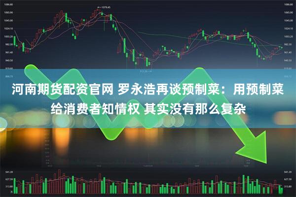 河南期货配资官网 罗永浩再谈预制菜：用预制菜给消费者知情权 其实没有那么复杂