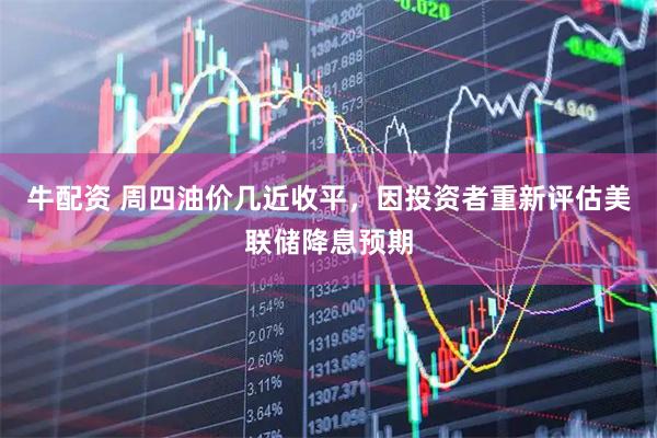 牛配资 周四油价几近收平，因投资者重新评估美联储降息预期