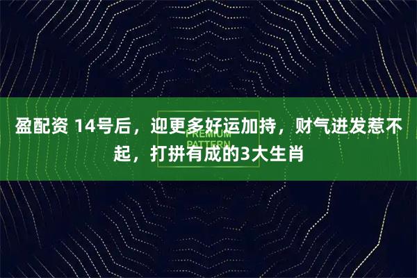 盈配资 14号后，迎更多好运加持，财气迸发惹不起，打拼有成的3大生肖