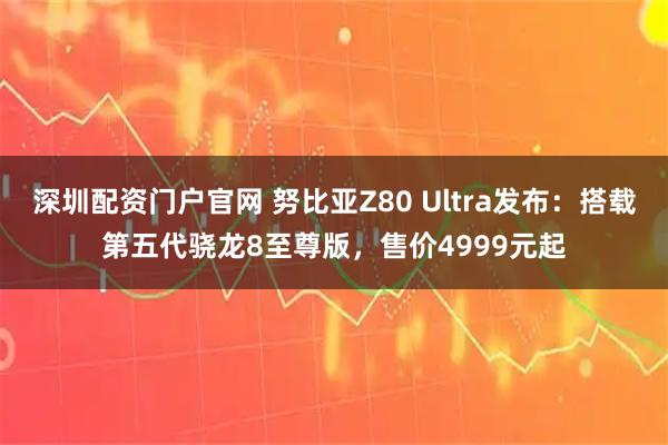 深圳配资门户官网 努比亚Z80 Ultra发布：搭载第五代骁龙8至尊版，售价4999元起