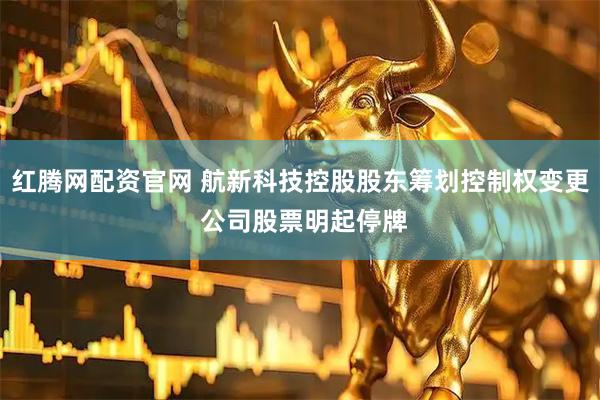 红腾网配资官网 航新科技控股股东筹划控制权变更 公司股票明起停牌