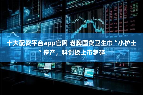 十大配资平台app官网 老牌国货卫生巾“小护士”停产，科创板上市梦碎