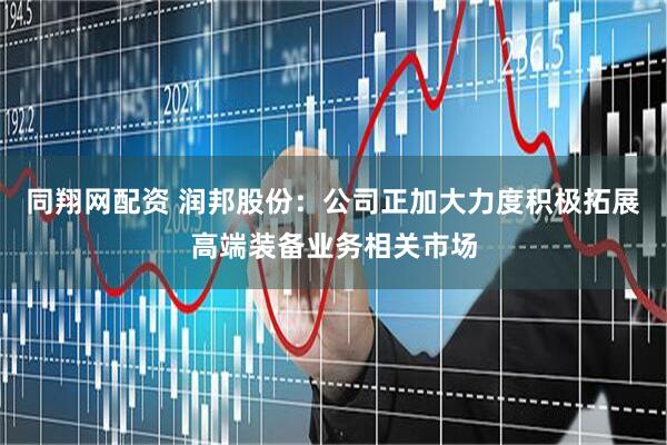 同翔网配资 润邦股份：公司正加大力度积极拓展高端装备业务相关市场