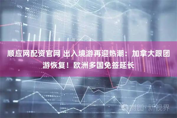 顺应网配资官网 出入境游再迎热潮：加拿大跟团游恢复！欧洲多国免签延长