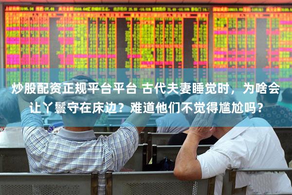炒股配资正规平台平台 古代夫妻睡觉时，为啥会让丫鬟守在床边？难道他们不觉得尴尬吗？
