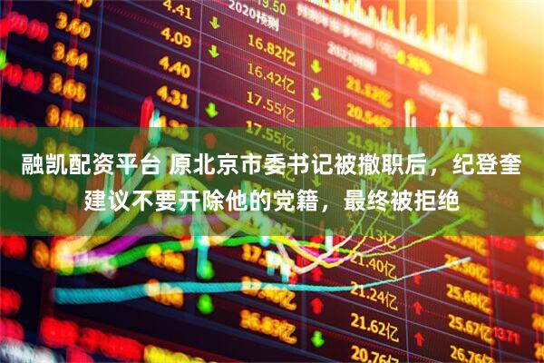 融凯配资平台 原北京市委书记被撤职后，纪登奎建议不要开除他的党籍，最终被拒绝