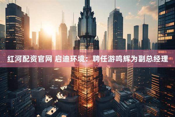 红河配资官网 启迪环境：聘任游鸣辉为副总经理