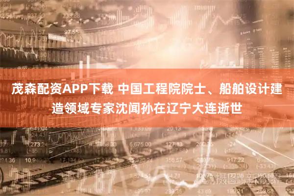茂森配资APP下载 中国工程院院士、船舶设计建造领域专家沈闻孙在辽宁大连逝世