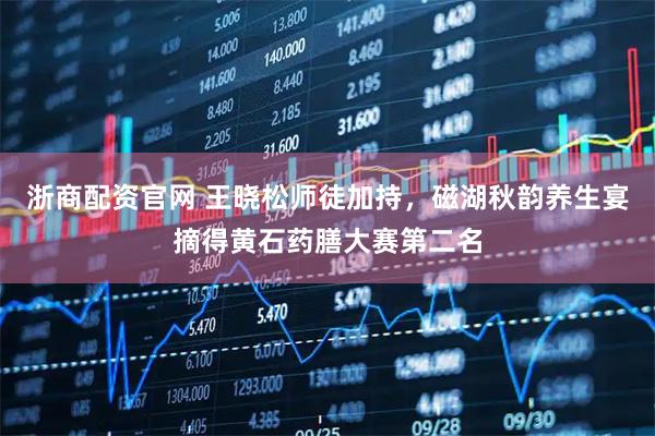 浙商配资官网 王晓松师徒加持，磁湖秋韵养生宴摘得黄石药膳大赛第二名