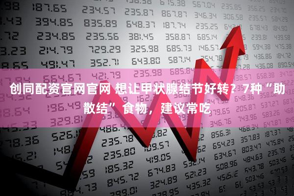 创同配资官网官网 想让甲状腺结节好转？7种“助散结” 食物，建议常吃