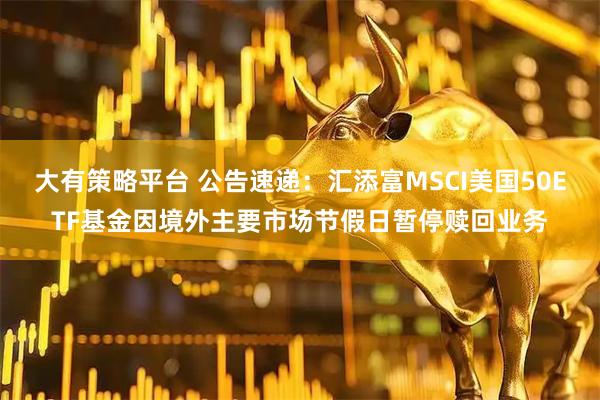 大有策略平台 公告速递：汇添富MSCI美国50ETF基金因境外主要市场节假日暂停赎回业务