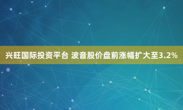 兴旺国际投资平台 波音股价盘前涨幅扩大至3.2%