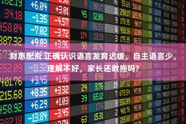 财惠配资 正确认识语言发育迟缓，自主语言少，理解不好，家长还敢拖吗?