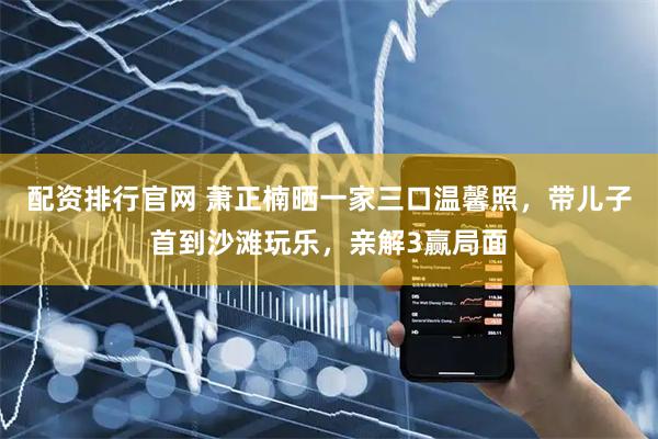 配资排行官网 萧正楠晒一家三口温馨照，带儿子首到沙滩玩乐，亲解3赢局面