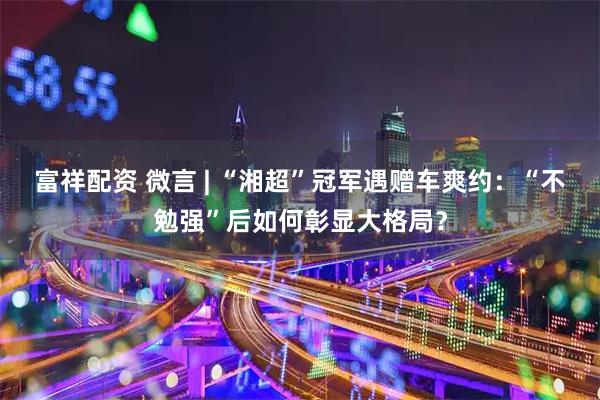 富祥配资 微言 | “湘超”冠军遇赠车爽约：“不勉强”后如何彰显大格局？