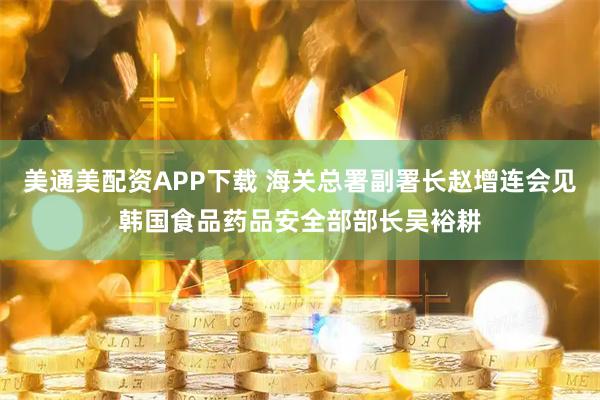 美通美配资APP下载 海关总署副署长赵增连会见韩国食品药品安全部部长吴裕耕