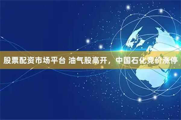 股票配资市场平台 油气股高开，中国石化竞价涨停