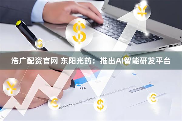 浩广配资官网 东阳光药：推出AI智能研发平台