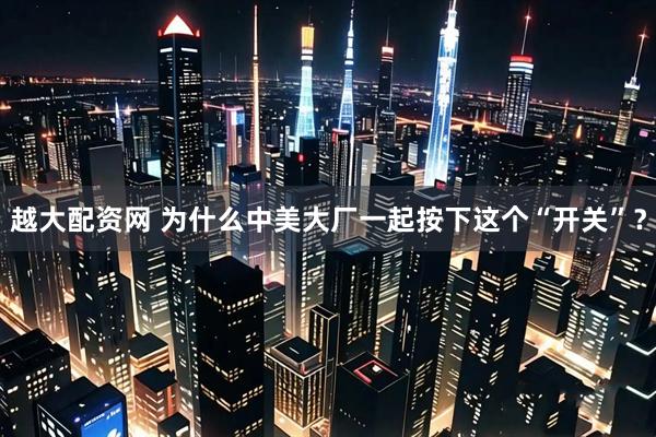 越大配资网 为什么中美大厂一起按下这个“开关”？