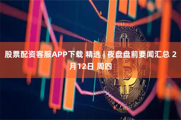 股票配资客服APP下载 精选 | 夜盘盘前要闻汇总 2月12日 周四