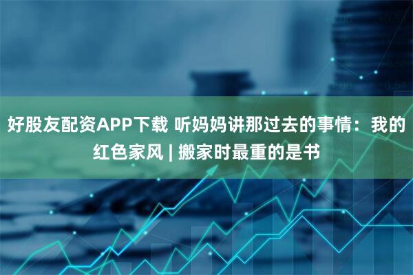 好股友配资APP下载 听妈妈讲那过去的事情：我的红色家风 | 搬家时最重的是书
