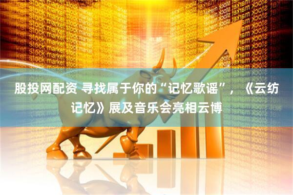 股投网配资 寻找属于你的“记忆歌谣”，《云纺记忆》展及音乐会亮相云博