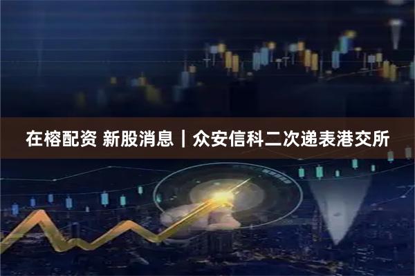 在榕配资 新股消息｜众安信科二次递表港交所