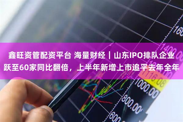 鑫旺资管配资平台 海量财经｜山东IPO排队企业跃至60家同比翻倍，上半年新增上市追平去年全年
