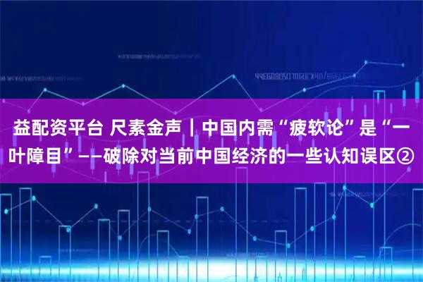 益配资平台 尺素金声｜中国内需“疲软论”是“一叶障目”——破除对当前中国经济的一些认知误区②
